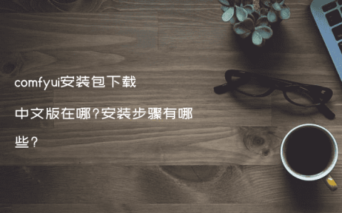 comfyui安装包下载中文版在哪?安装步骤有哪些?