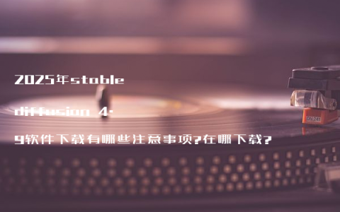 2025年stable diffusion 4.9软件下载有哪些注意事项?在哪下载?