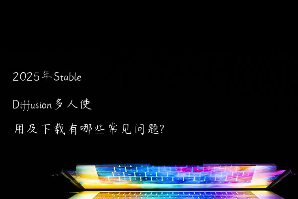 2025年Stable Diffusion多人使用及下载有哪些常见问题?