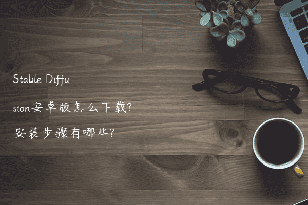 Stable Diffusion安卓版怎么下载?安装步骤有哪些?