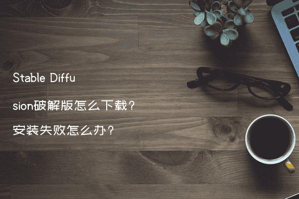 Stable Diffusion破解版怎么下载?安装失败怎么办?
