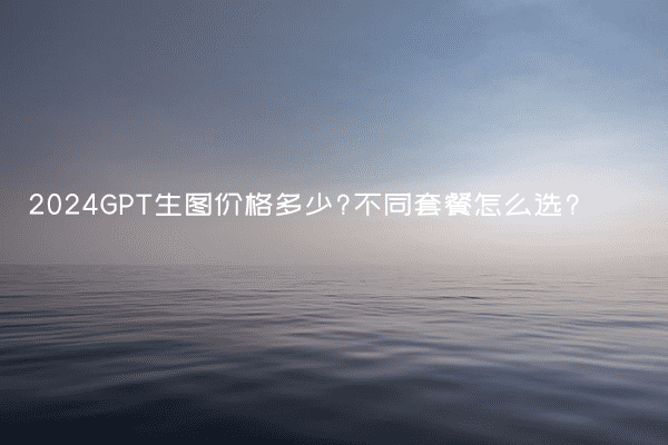 2024GPT生图价格多少?不同套餐怎么选?