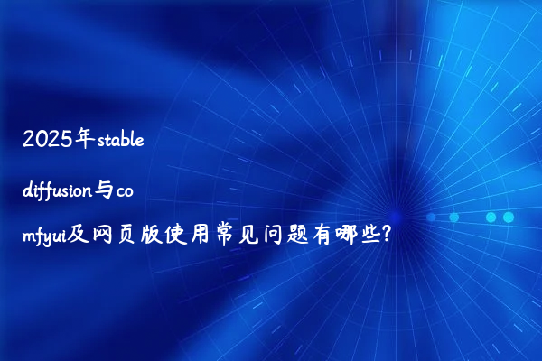 2025年stable diffusion与comfyui及网页版使用常见问题有哪些?