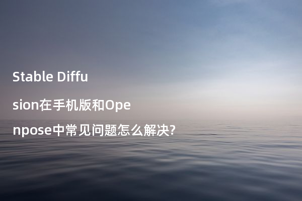 Stable Diffusion在手机版和Openpose中常见问题怎么解决?