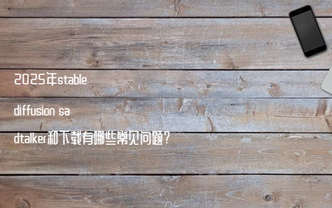 2025年stable diffusion sadtalker和下载有哪些常见问题?