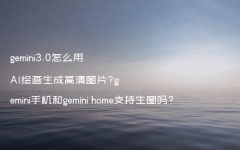 gemini3.0怎么用AI绘画生成高清图片?gemini手机和gemini home支持生图吗?