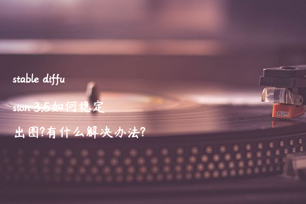 stable diffusion 3.5如何稳定出图?有什么解决办法?