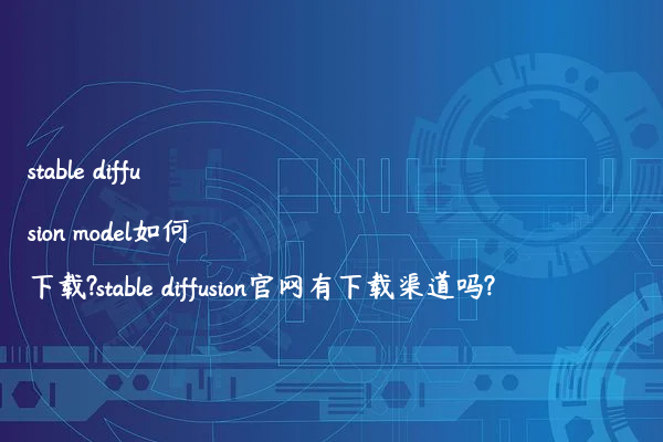 stable diffusion model如何下载?stable diffusion官网有下载渠道吗?