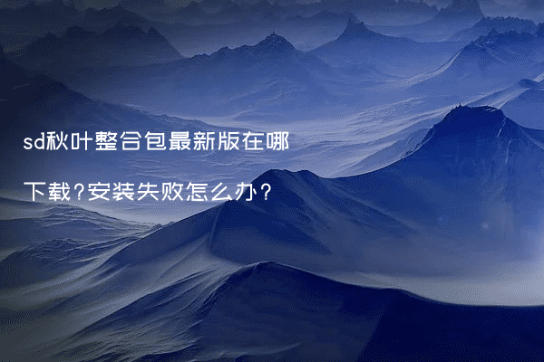 sd秋叶整合包最新版在哪下载?安装失败怎么办?