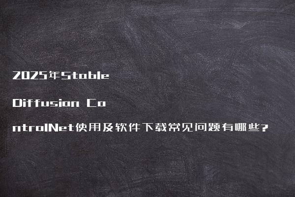 2025年Stable Diffusion ControlNet使用及软件下载常见问题有哪些?