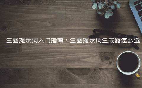 生图提示词入门指南：生图提示词生成器怎么选？