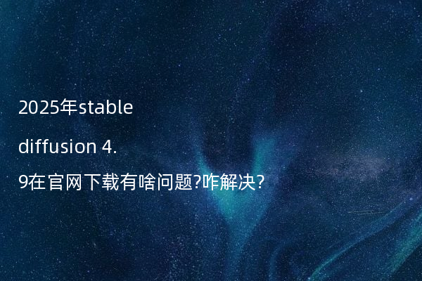 2025年stable diffusion 4.9在官网下载有啥问题?咋解决?