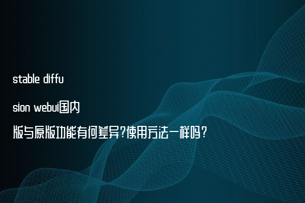 stable diffusion webui国内版与原版功能有何差异?使用方法一样吗?