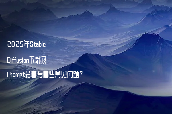 2025年Stable Diffusion下载及Prompt分享有哪些常见问题?