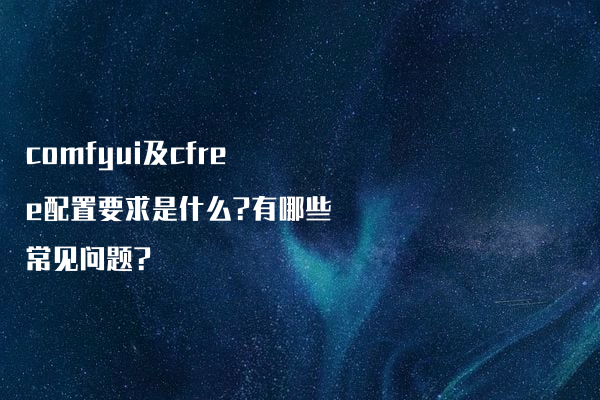 comfyui及cfree配置要求是什么?有哪些常见问题?