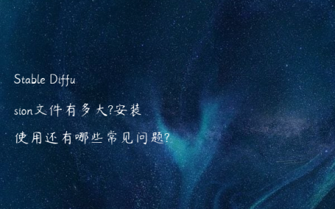 Stable Diffusion文件有多大?安装使用还有哪些常见问题?