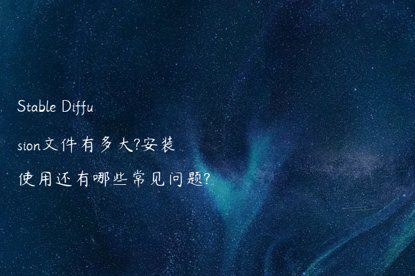 Stable Diffusion文件有多大?安装使用还有哪些常见问题?