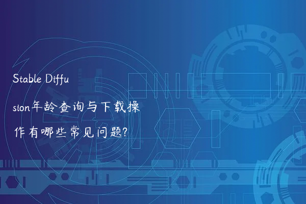 Stable Diffusion年龄查询与下载操作有哪些常见问题?