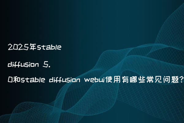 2025年stable diffusion 5.0和stable diffusion webui使用有哪些常见问题?