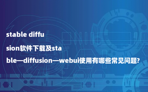 stable diffusion软件下载及stable—diffusion—webui使用有哪些常见问题?