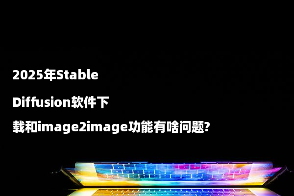 2025年Stable Diffusion软件下载和image2image功能有啥问题?
