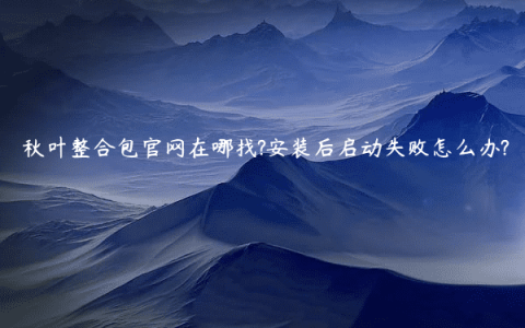 秋叶整合包官网在哪找?安装后启动失败怎么办?