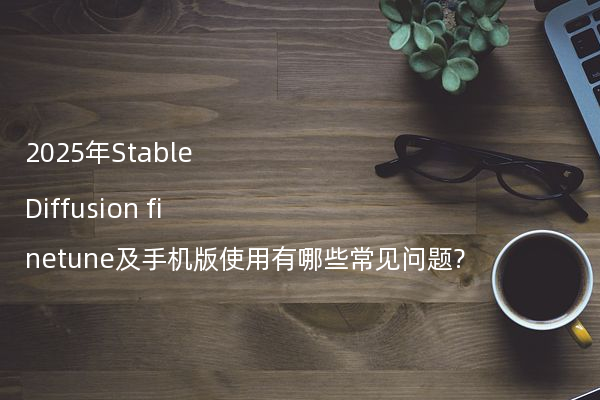 2025年Stable Diffusion finetune及手机版使用有哪些常见问题?