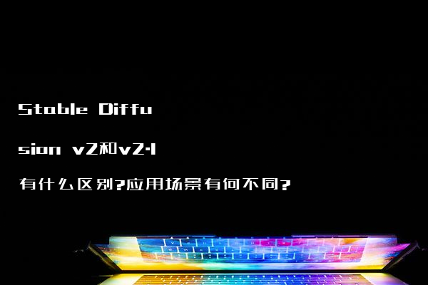 Stable Diffusion v2和v2.1有什么区别?应用场景有何不同?