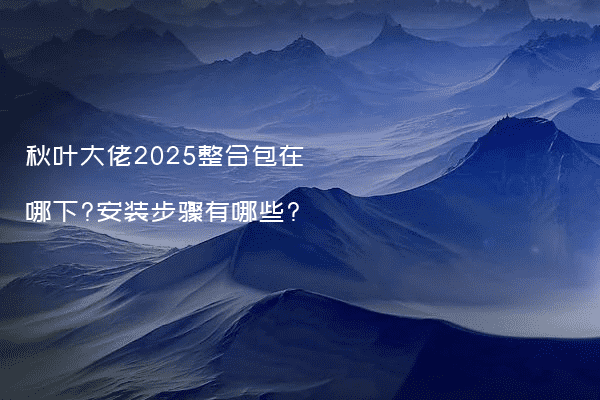 秋叶大佬2025整合包在哪下?安装步骤有哪些?