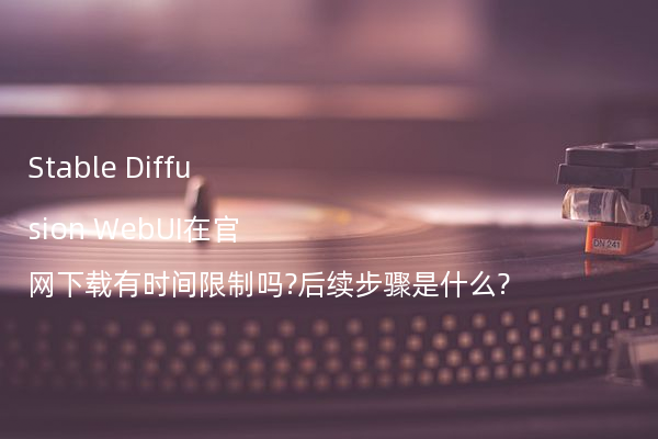 Stable Diffusion WebUI在官网下载有时间限制吗?后续步骤是什么?