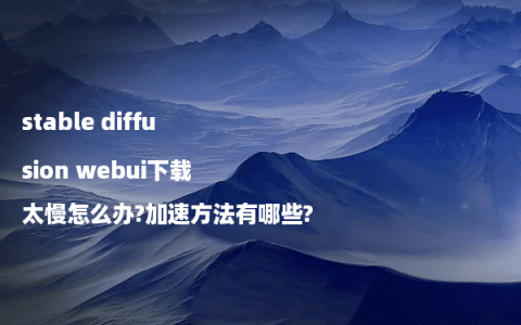 stable diffusion webui下载太慢怎么办?加速方法有哪些?