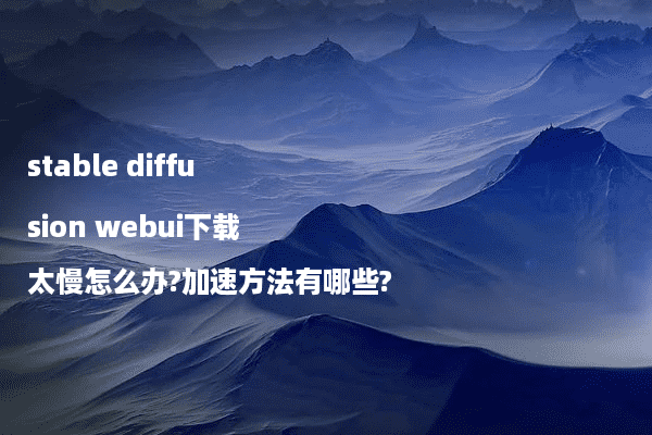 stable diffusion webui下载太慢怎么办?加速方法有哪些?