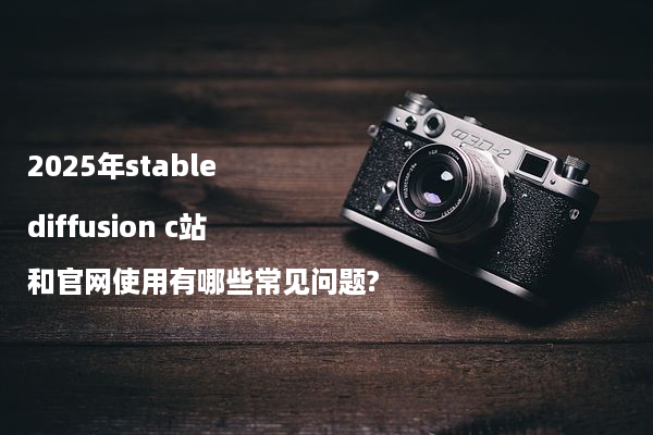 2025年stable diffusion c站和官网使用有哪些常见问题?