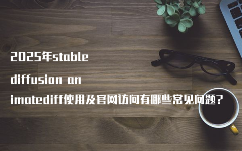 2025年stable diffusion animatediff使用及官网访问有哪些常见问题?