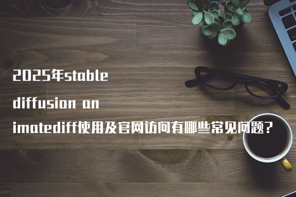 2025年stable diffusion animatediff使用及官网访问有哪些常见问题?
