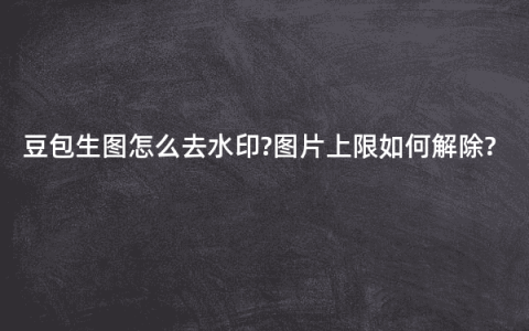 豆包生图怎么去水印?图片上限如何解除?