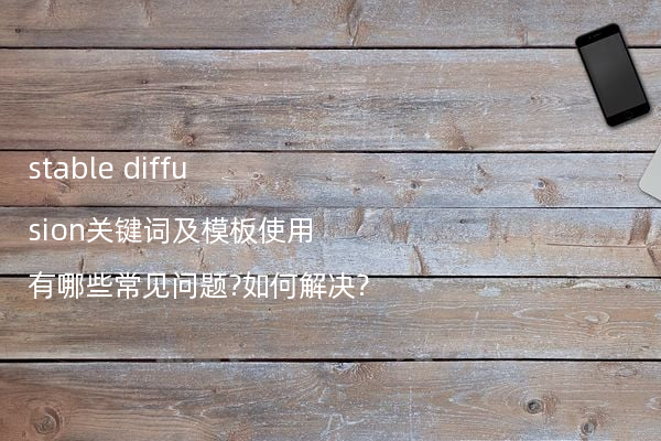 stable diffusion关键词及模板使用有哪些常见问题?如何解决?