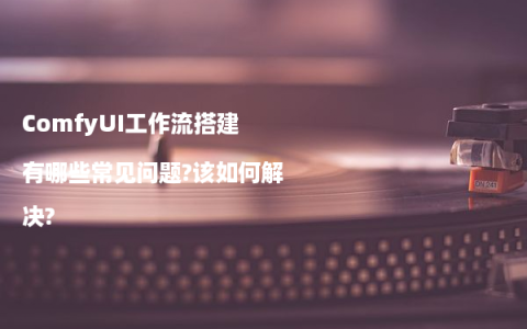 ComfyUI工作流搭建有哪些常见问题?该如何解决?