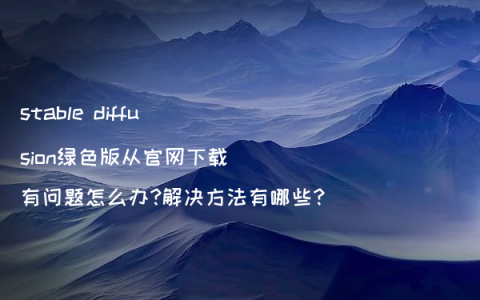 stable diffusion绿色版从官网下载有问题怎么办?解决方法有哪些?