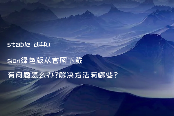 stable diffusion绿色版从官网下载有问题怎么办?解决方法有哪些?