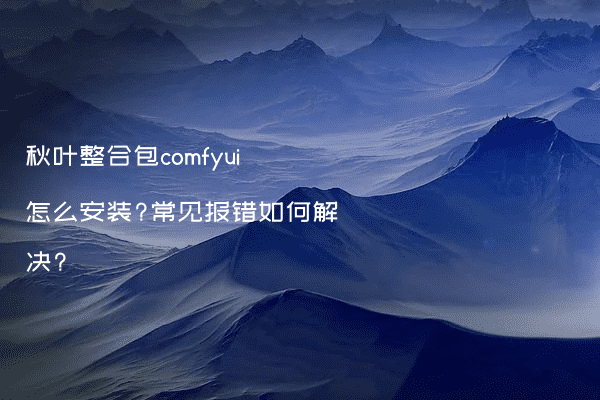 秋叶整合包comfyui怎么安装?常见报错如何解决?