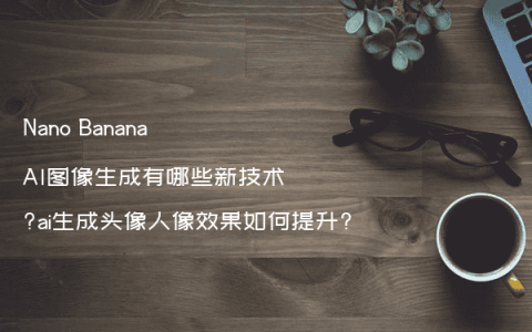 Nano Banana AI图像生成有哪些新技术?ai生成头像人像效果如何提升?