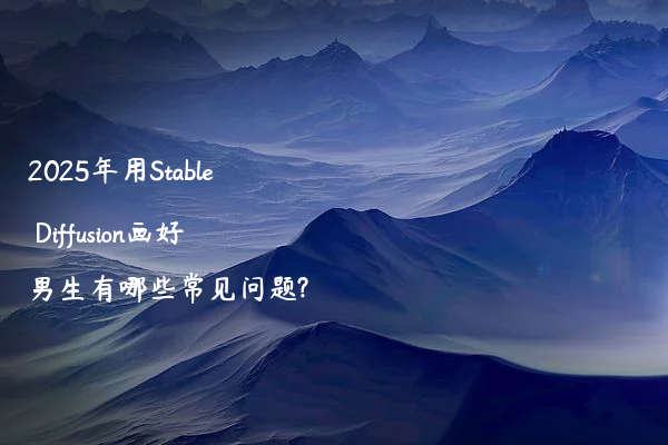 2025年用Stable Diffusion画好男生有哪些常见问题?