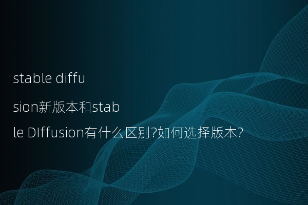 stable diffusion新版本和stable DIffusion有什么区别?如何选择版本?
