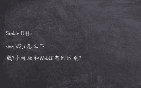 Stable Diffusion V2.1怎么下载?手机版和WebUI有何区别?