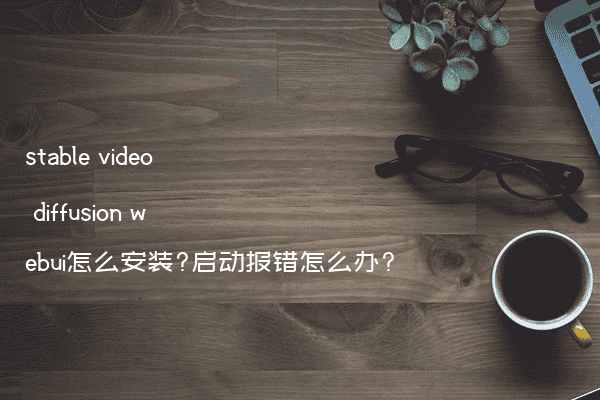 stable video diffusion webui怎么安装?启动报错怎么办?