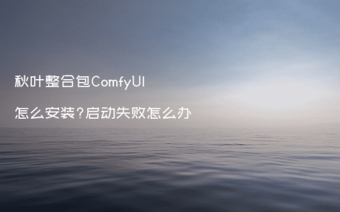 秋叶整合包ComfyUI怎么安装?启动失败怎么办