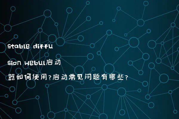stable diffusion webul启动器如何使用?启动常见问题有哪些?