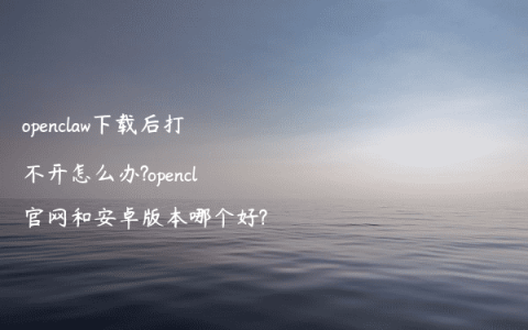 openclaw下载后打不开怎么办?opencl官网和安卓版本哪个好?