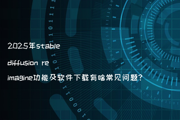 2025年stable diffusion reimagine功能及软件下载有啥常见问题?